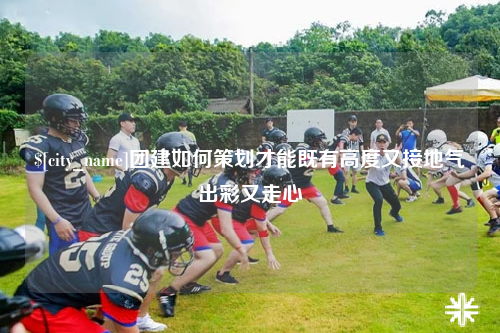 西藏团建如何策划才能既有高度又接地气出彩又走心